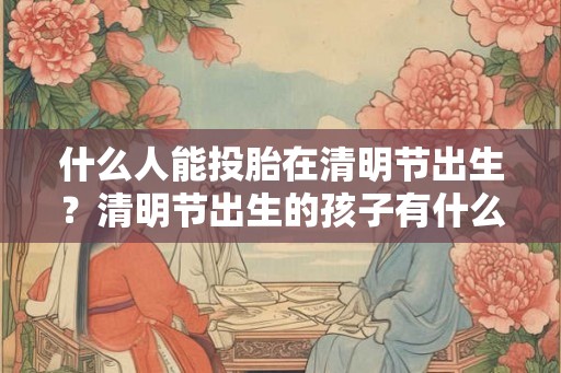 什么人能投胎在清明节出生?清明节出生的孩子有什么说法? 什么人能投胎在清明节出生?清明节出生的孩子有什么说法?