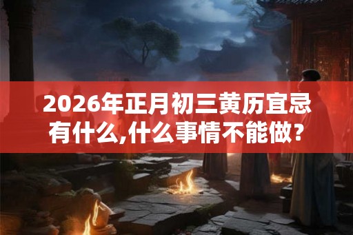 2026年正月初三黄历宜忌有什么,什么事情不能做？
