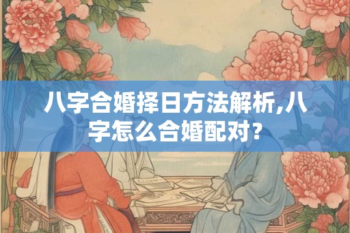 八字合婚择日方法解析,八字怎么合婚配对? 八字合婚择日方法解析,八字怎么合婚配对?