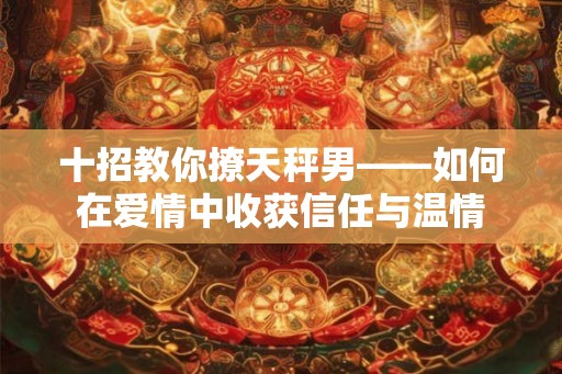十招教你撩天秤男——如何在爱情中收获信任与温情 十招教你撩天秤男——如何在爱情中收获信任与温情