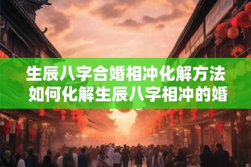 生辰八字合婚相冲化解方法 如何化解生辰八字相冲的婚姻问题