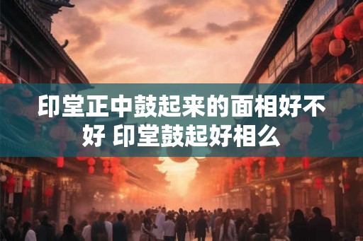 印堂正中鼓起来的面相好不好 印堂鼓起好相么