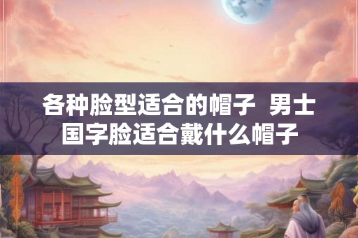 各种脸型适合的帽子  男士国字脸适合戴什么帽子