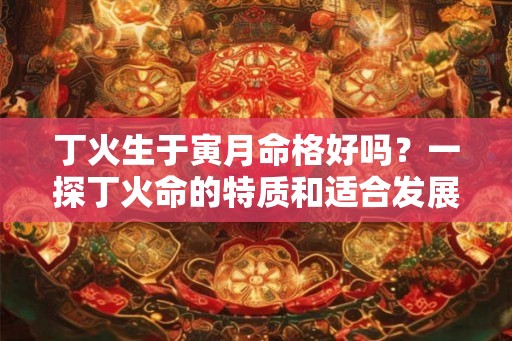丁火生于寅月命格好吗？一探丁火命的特质和适合发展的领域