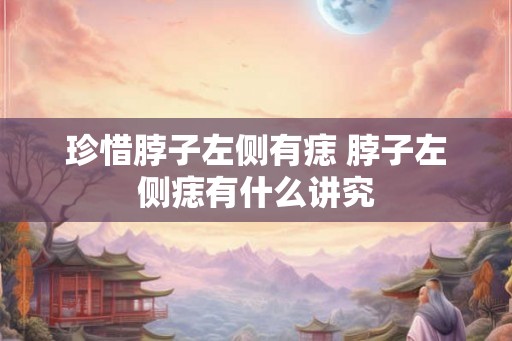 珍惜脖子左侧有痣 脖子左侧痣有什么讲究 珍惜脖子左侧有痣 脖子左侧痣有什么讲究