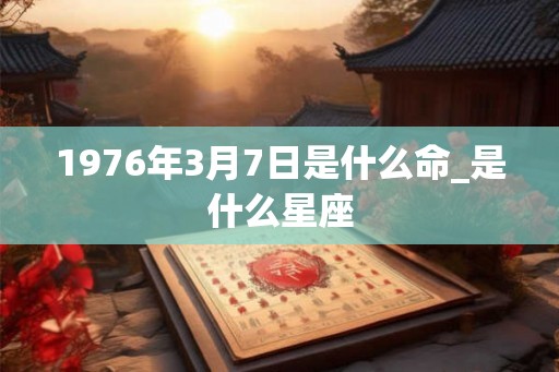 1976年3月7日是什么命_是什么星座 1976年3月7日是什么命_是什么星座