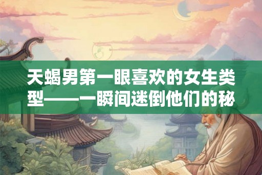 天蝎男第一眼喜欢的女生类型——一瞬间迷倒他们的秘密武器 天蝎男第一眼喜欢的女生类型——一瞬间迷倒他们的秘密武器