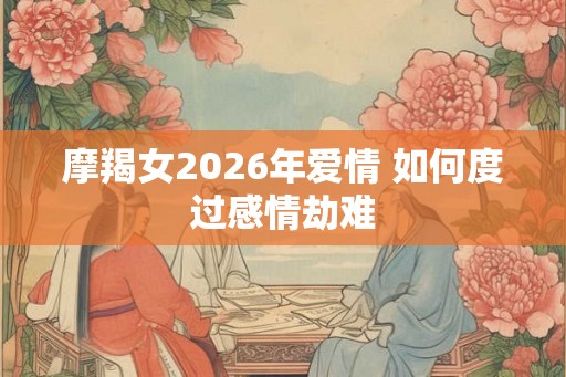 摩羯女2026年爱情 如何度过感情劫难 摩羯女2026年爱情 如何度过感情劫难