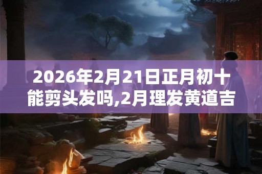 2026年2月21日正月初十能剪头发吗,2月理发黄道吉日查询 2026年2月21日正月初十能剪头发吗,2月理发黄道吉日查询