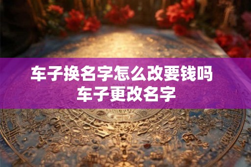 车子换名字怎么改要钱吗  车子更改名字