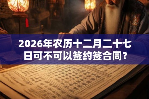 2026年农历十二月二十七日可不可以签约签合同? 2026年农历十二月二十七日可不可以签约签合同?