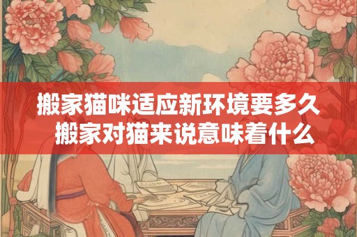 搬家猫咪适应新环境要多久  搬家对猫来说意味着什么