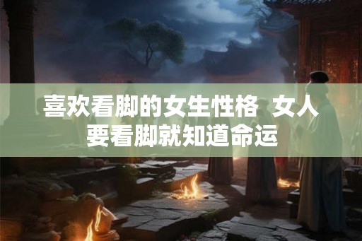 喜欢看脚的女生性格  女人要看脚就知道命运