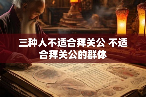 三种人不适合拜关公 不适合拜关公的群体