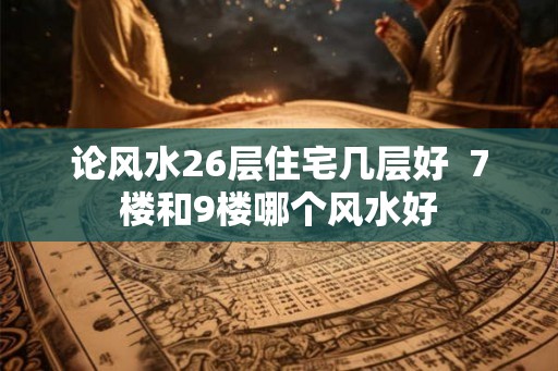 论风水26层住宅几层好 7楼和9楼哪个风水好 论风水26层住宅几层好 7楼和9楼哪个风水好