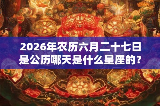 2026年农历六月二十七日是公历哪天是什么星座的? 2026年农历六月二十七日是公历哪天是什么星座的?