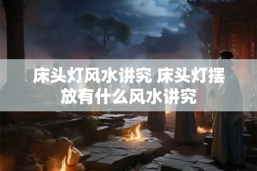 床头灯风水讲究 床头灯摆放有什么风水讲究