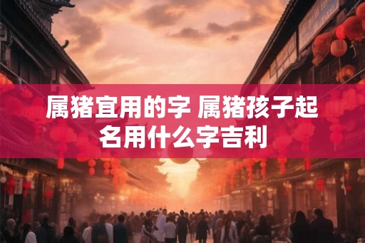属猪宜用的字 属猪孩子起名用什么字吉利