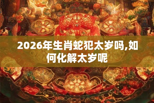 2026年生肖蛇犯太岁吗,如何化解太岁呢