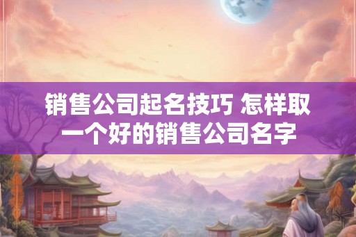 销售公司起名技巧 怎样取一个好的销售公司名字