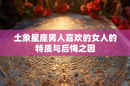 土象星座男人喜欢的女人的特质与后悔之因