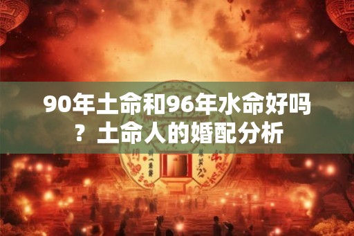 90年土命和96年水命好吗？土命人的婚配分析