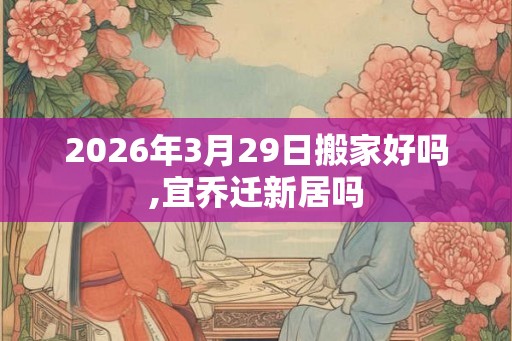 2026年3月29日搬家好吗,宜乔迁新居吗