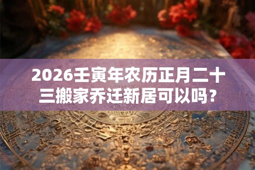 2026壬寅年农历正月二十三搬家乔迁新居可以吗? 2026壬寅年农历正月二十三搬家乔迁新居可以吗?