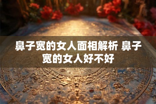 鼻子宽的女人面相解析 鼻子宽的女人好不好