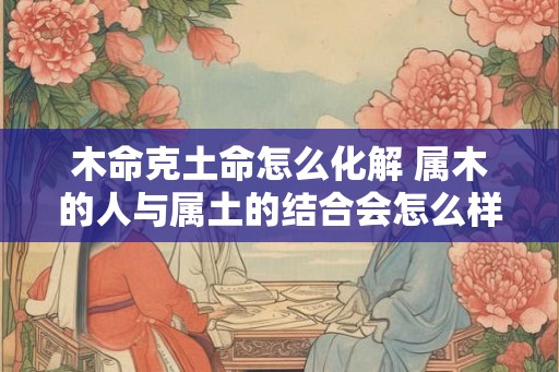 木命克土命怎么化解 属木的人与属土的结合会怎么样