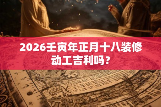 2026壬寅年正月十八装修动工吉利吗？