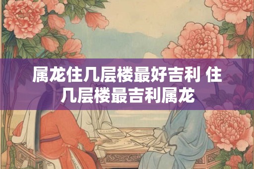 属龙住几层楼最好吉利 住几层楼最吉利属龙
