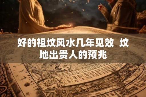 好的祖坟风水几年见效 坟地出贵人的预兆 好的祖坟风水几年见效 坟地出贵人的预兆