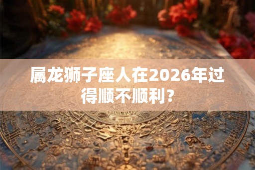 属龙狮子座人在2026年过得顺不顺利？
