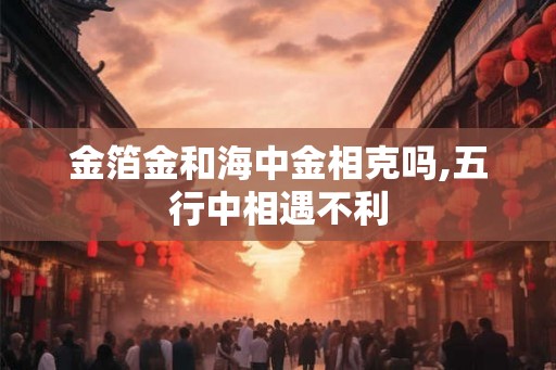金箔金和海中金相克吗,五行中相遇不利 金箔金和海中金相克吗,五行中相遇不利