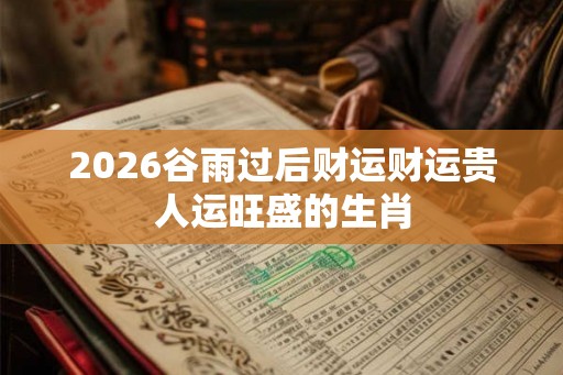 2026谷雨过后财运财运贵人运旺盛的生肖 2026谷雨过后财运财运贵人运旺盛的生肖