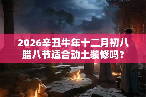 2026辛丑牛年十二月初八腊八节适合动土装修吗? 2026辛丑牛年十二月初八腊八节适合动土装修吗?