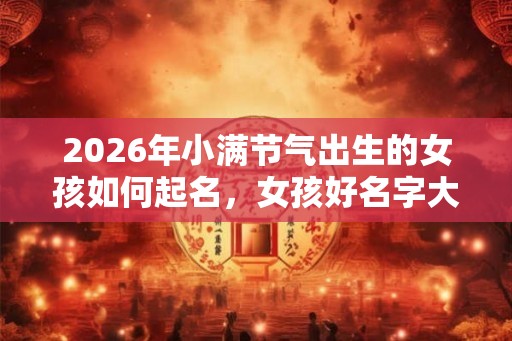 2026年小满节气出生的女孩如何起名,女孩好名字大全 2026年小满节气出生的女孩如何起名,女孩好名字大全
