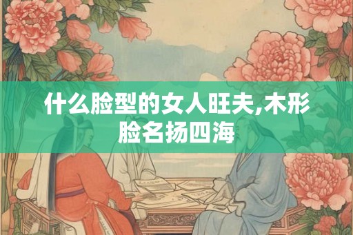什么脸型的女人旺夫,木形脸名扬四海