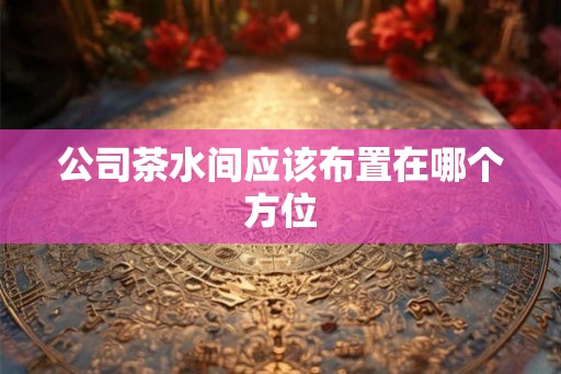 公司茶水间应该布置在哪个方位