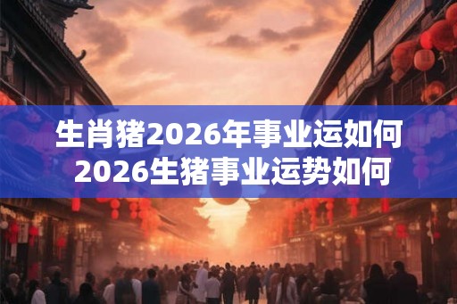 生肖猪2026年事业运如何 2026生猪事业运势如何