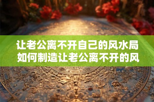 让老公离不开自己的风水局 如何制造让老公离不开的风水局