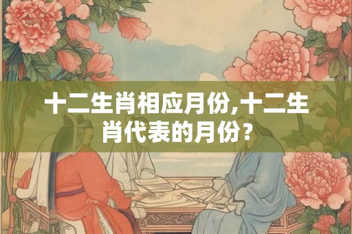 十二生肖相应月份,十二生肖代表的月份? 十二生肖相应月份,十二生肖代表的月份?