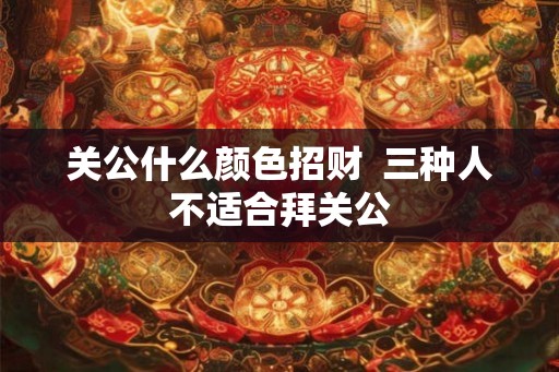 关公什么颜色招财  三种人不适合拜关公