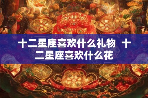 十二星座喜欢什么礼物  十二星座喜欢什么花