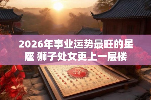 2026年事业运势最旺的星座 狮子处女更上一层楼