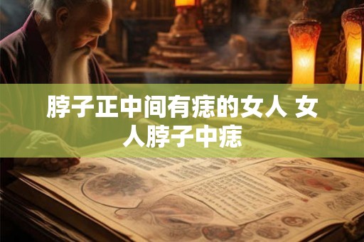 脖子正中间有痣的女人 女人脖子中痣 脖子正中间有痣的女人 女人脖子中痣