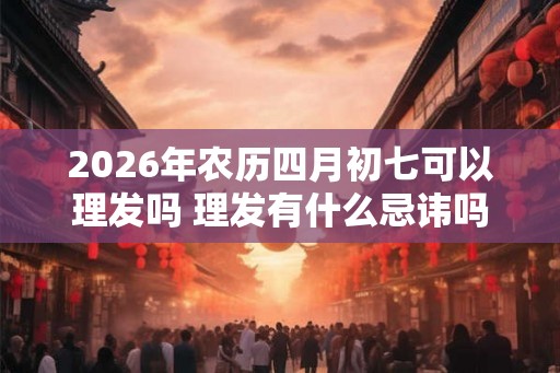 2026年农历四月初七可以理发吗 理发有什么忌讳吗