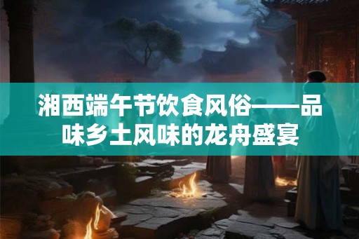 湘西端午节饮食风俗——品味乡土风味的龙舟盛宴