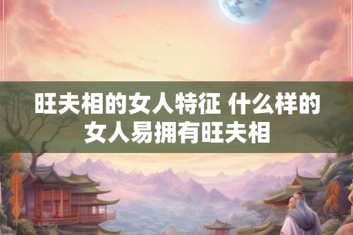 旺夫相的女人特征 什么样的女人易拥有旺夫相